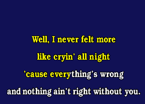 Well. I never felt more
like cryin' all night
'cause everything's wrong

and nothing ain't right without you.