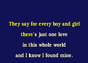 They say for every boy and girl
there's just one love
in this whole world

and I know I found mine.