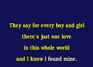 They say for every boy and girl
there's just one love

in this whole world

and I know I found mine.