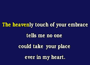 The heavenly touch of your embrace
tells me no one
could take your place

ever in my heart.