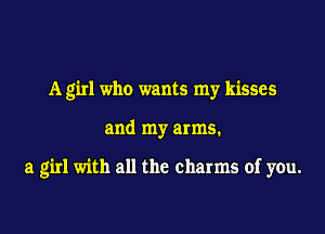 A girl who wants my kisses

and my arms.

a girl with all the charms of you.