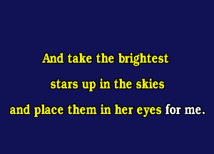 And take the brightest
stars up in the skies

and place them in her eyes for me.