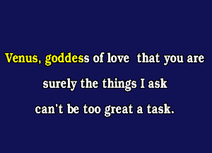 Venus. goddess of love that you are

surely the things I ask

can't be too great a task.