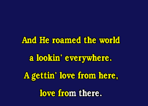 And He roamed the world

a lookin' everywhere.

A gettin' love from here.

love from there.