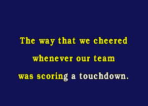 The way that we cheered

whenever our team

was scoring a touchdown.