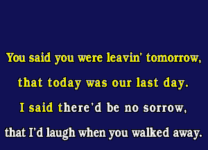 You said you were leavin' tomorrow,
that today was our last day.
I said there'd be no sorrow.

that I'd laugh when you walked away.