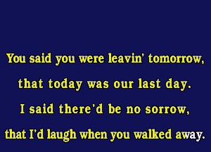 You said you were leavin' tomorrow,
that today was our last day.
I said there'd be no sorrow,

that I'd laugh when you walked away.