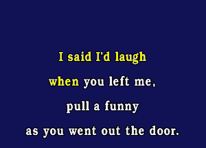 I said I'd laugh

when you left me.
pull a funny

as you went out the door.