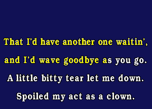 That I'd have another one waitin',
and I'd wave goodbye as you go.
A little bitty tear let me down.

Spoiled my act as a clown.