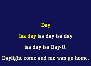 Day
Isa day isa day isa day
isa day isa Day-O.

Daylight come and me wan go home.