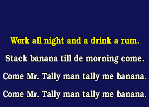 Work all night and a drink a rum.
Stack banana till de morning come.
Come MI. Tally man tally me banana.
Come MI. Tally man tally me banana.