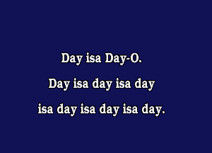 Day isa Day-O.
Day isa day isa day

isa day isa day isa day.