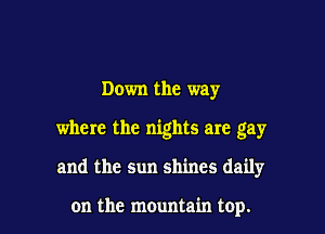 Down the way

where the nights are gay

and the sun shines daily

on the mountain top.