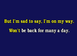 But I'm sad to say. I'm on my way.

Won't be back for many a day.