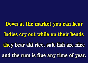 Down at the market you can hear
ladies cry out while on their heads
they bear aki rice. salt fish are nice

and the rum is fine any time of year.