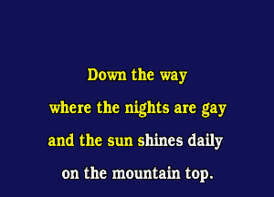 Down the way
where the nights are gay

and the sun shines daily

on the mountain top. I