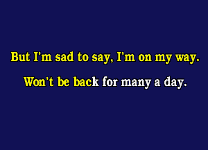 But I'm sad to say. I'm on my way.

Won't be back for many a day.