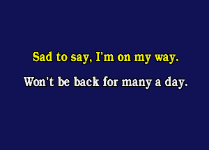 Sad to say. I'm on my way.

Won't be back for many a day.