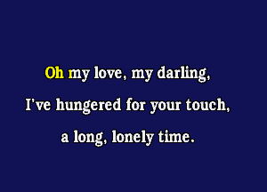 Oh my love. my darling.

I've hungcred for your touch.

a long. lonely time.