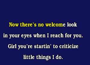 Now there's no welcome look
in your eyes when I reach for you.
Girl you're startin' to criticize

little things I do.