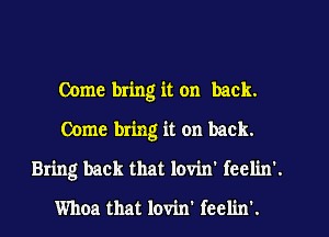 Come bring it on back.
Come bring it on back.
Bring back that lovin' fcclin'.
Whoa that lovin' feelin'.