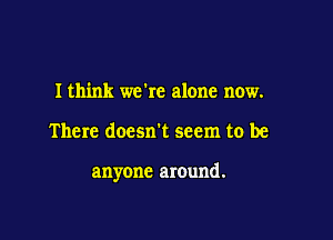 I think we're alone now.

There doesn't seem to be

anyone around.