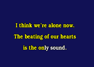 I think we're alone now.

The beating of our hearts

is the only sound.