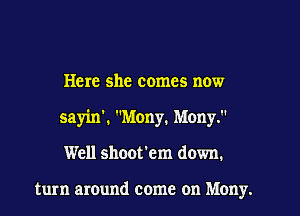 Here she comes now
sayin', Many. Many.
Well shoot'em down.

turn around come on Mony.