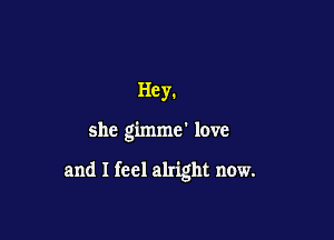 Hey.

she gimme' love

and I feel alright now.