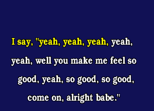 I say. yeah. yeah. yeah. yeah.
yeah. well you make me feel so
good. yeah. so good. so good.
come on. alright babe.