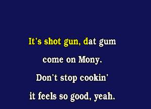 Its shot gun. dat gum
come on Mony.

Don't stop cookin'

it feels so good. yeah.