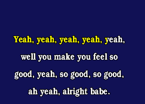 Yeah. yeah. yeah. yeah. yeah.
well you make you feel so
good. yeah. so good. so good.
ah yeah. alright babe.