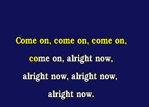 Come on. come on. come on.

come on. alright now.

alright now. alright now.

alright now.