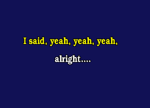 Isaid. yeah. yeah. yeah.

alright...