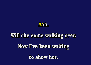 Aah.

Will she come walking over.

Now I've been waiting

to show her.