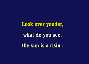 Look over yonder.

what do you see.

the Sun is a risin'.