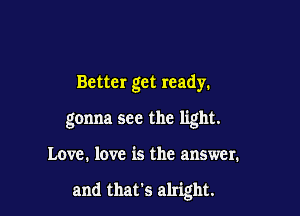 Better get ready.

gonna see the light.

Love. love is the answer.

and that's alright.