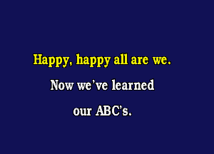 Happy. happy all are we.

Now we've learned

our ABC's.