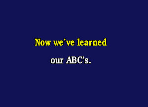 Now we've learned

our ABC's.