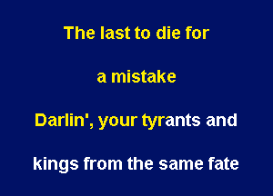 The last to die for

a mistake

Darlin', your tyrants and

kings from the same fate