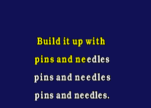 Build it up with

pins and needles

pins and needles

pins and needles.