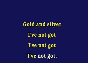 Gold and silver
I've not got

I've not got

We not got.