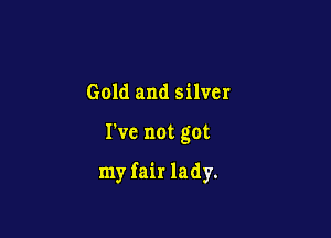 Gold and silver

I've not got

my fair lady.