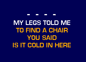 MY LEGS TOLD ME
TO FIND A CHAIR
YOU SAID
IS IT COLD IN HERE