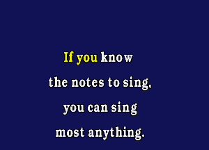 If you know

the notes to sing.

you can sing

most anything.