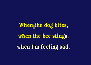 thm the dog bites.

when the bee stings.

when I'm feeling sad.