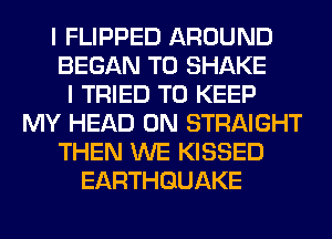 I FLIPPED AROUND
BEGAN T0 SHAKE
I TRIED TO KEEP
MY HEAD 0N STRAIGHT
THEN WE KISSED
EARTHQUAKE