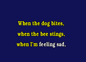 When the dog bites.

when the bee stings.

when I'm feeling sad.