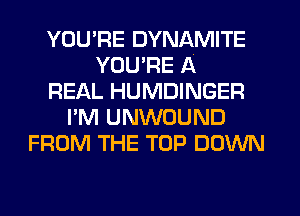 YOU'RE DYNAMITE
YOU'RE A
REAL HUMDINGER
I'M UNWOUND
FROM THE TOP DOWN