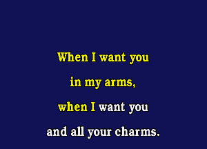 When I want you
in my arms.

when I want you

and all your charms.